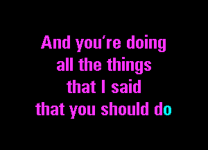 And you're doing
all the things

that I said
that you should do