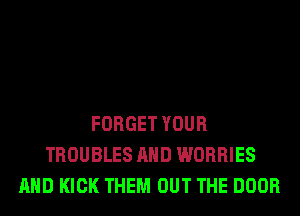 FORGET YOUR
TROUBLES AND WORRIES
AND KICK THEM OUT THE DOOR