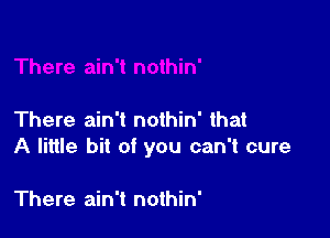 There ain't nothin' that
A little bit of you can't cure

There ain't nothin'