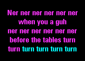 Ner ner ner ner ner ner
when you a guh
ner ner ner ner ner ner
before the tables turn
turn turn turn turn turn