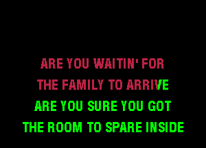 ARE YOU WAITIH' FOR
THE FAMILY T0 ARRIVE
ARE YOU SURE YOU GOT

THE ROOM T0 SPARE INSIDE