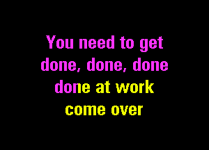 You need to get
done,done,done

done at work
come over