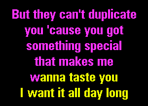 But they can't duplicate
you 'cause you got
something special

that makes me
wanna taste you
I want it all day long