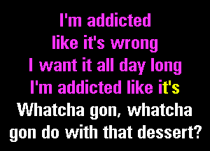 I'm addicted
like it's wrong
I want it all day long
I'm addicted like it's
Whatcha gon, whatcha
gon do with that dessert?