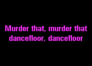 Murder that, murder that

dancefloor, dancefloor