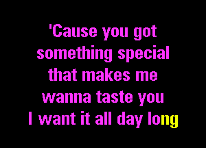 'Cause you got
something special

that makes me
wanna taste you
I want it all day long