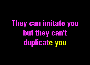 They can imitate you

but they can't
duplicate you