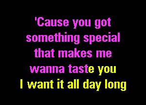 'Cause you got
something special

that makes me
wanna taste you
I want it all day long