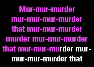 Mur-mur-murder
mur-mur-mur-murder
that mur-mur-murder

murder mur-mur-murder
that mur-mur-murder mur-
mur-mur-murder that