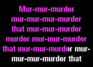 Mur-mur-murder
mur-mur-mur-murder
that mur-mur-murder

murder mur-mur-murder
that mur-mur-murder mur-
mur-mur-murder that