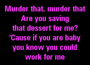 Murder that, murder that
Are you saving
that dessert for me?
'Cause if you are baby
you know you could
work for me