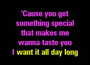 'Cause you got
something special

that makes me
wanna taste you
I want it all day long