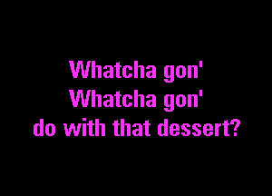 Whatcha gon'

Whatcha gon'
do with that dessert?