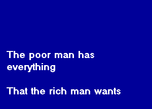 The poor man has
everything

That the rich man wants