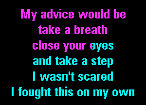 My advice would he
take a breath
close your eyes
and take a step
I wasn't scared
I fought this on my own