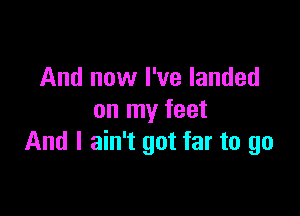 And now I've landed

on my feet
And I ain't got far to go