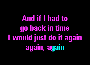 And if I had to
go back in time

I would just do it again
again, again