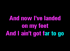 And now I've landed

on my feet
And I ain't got far to go