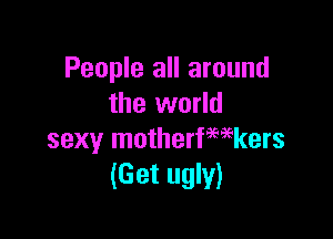 People all around
the world

sexy motherfwkers
(Get ugly)