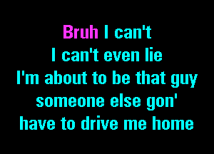 Bruh I can't
I can't even lie
I'm about to he that guy
someone else gon'
have to drive me home