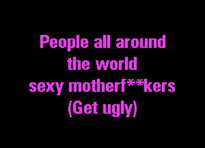 People all around
the world

sexy motherfwkers
(Get ugly)