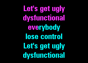 Let's get ugly
dysfunctional
everybody

lose control
Let's get ugly
dysfunctional