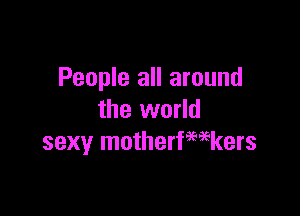 People all around

the world
sexy motherfwkers
