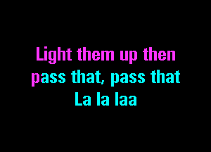 Light them up then

pass that, pass that
La la laa