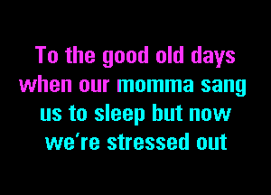 To the good old days
when our momma sang
us to sleep but now
we're stressed out