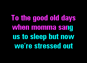 To the good old days
when momma sang

us to sleep but now
we're stressed out