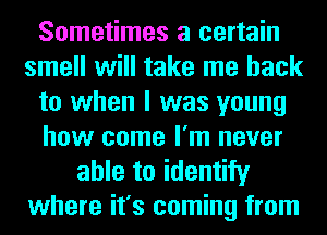 Sometimes a certain
smell will take me back
to when I was young
how come I'm never
able to identify
where it's coming from