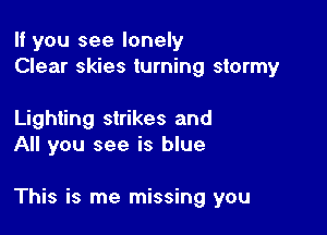 If you see lonely
Clear skies turning stormy

Lighting strikes and
All you see is blue

This is me missing you