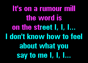 It's on a rumour mill
the word is
on the street I. l. l...

I don't know how to feel
about what you
say to me I, l, l...