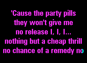 'Cause the party pills
they won't give me
no release I, l, l...
nothing but a cheap thrill
no chance of a remedy no