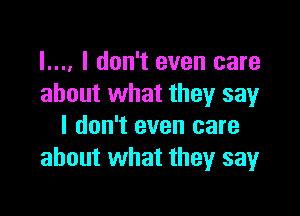 l.... I don't even care
about what they say

I don't even care
about what they sayr