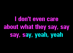 I don't even care

about what they say, say
say.say.yeah.yeah