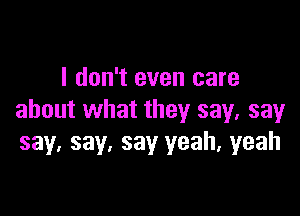 I don't even care

about what they say, say
say. say, say yeah, yeah