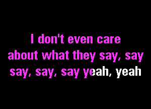 I don't even care

about what they say, say
say. say, say yeah, yeah