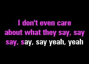 I don't even care

about what they say, say
say. say, say yeah, yeah