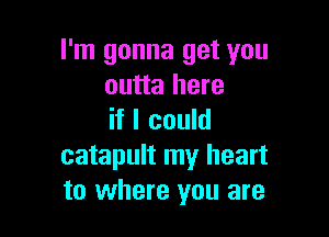 I'm gonna get you
outta here

if I could
catapult my heart
to where you are