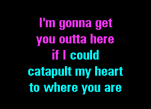 I'm gonna get
you outta here

if I could
catapult my heart
to where you are