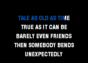 TRLE AS OLD AS TIME
TBUEASITCANBE
BARELY EVEN FRIENDS
THEN SOMEBODY BEHDS

UHEXPECTEDLY l