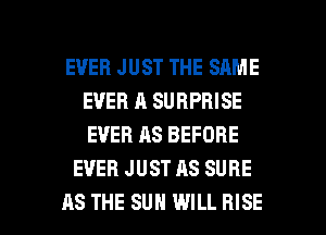 EVER JUST THE SAME
EVER A SURPRISE
EVER AS BEFORE

EVER JUST AS SURE

AS THE SUN WILL RISE l