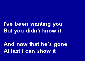 I've been wanting you

But you didn't know it

And now that he's gone
At last I can show it