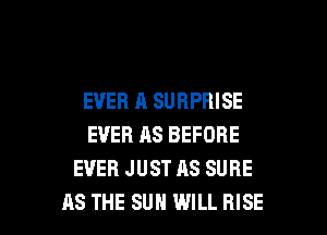 EVER A SURPRISE
EVER AS BEFORE
EVER JUST AS SURE

AS THE SUN WILL RISE l