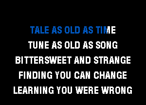 TALE AS OLD AS TIME
TUHE AS OLD AS SONG
BITTERSWEET AND STRANGE
FINDING YOU CAN CHANGE
LEARNING YOU WERE WRONG