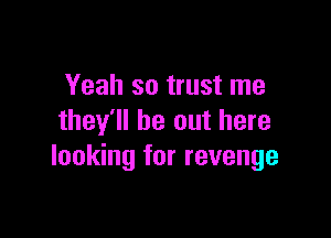 Yeah so trust me

they'll be out here
looking for revenge