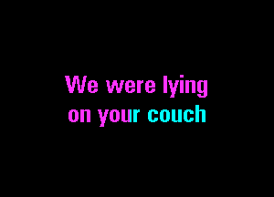 We were lying

on your couch