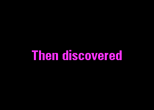 Then discovered