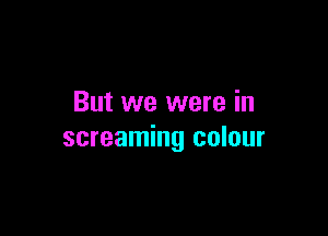 But we were in

screaming colour